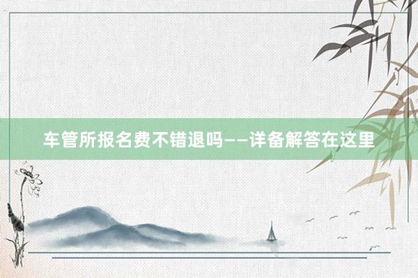 车管所报名费不错退吗——详备解答在这里