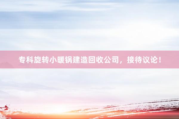 专科旋转小暖锅建造回收公司，接待议论！