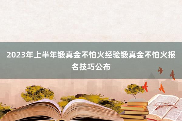2023年上半年锻真金不怕火经验锻真金不怕火报名技巧公布