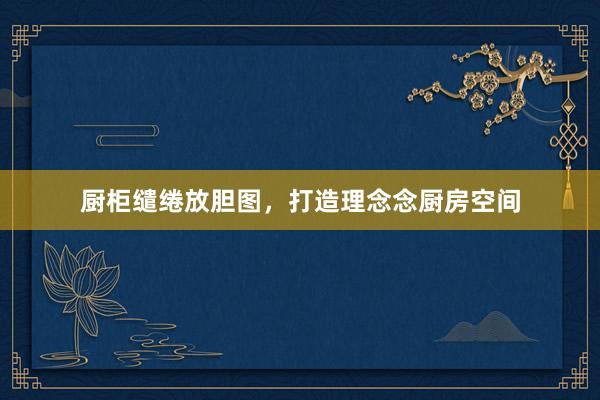 厨柜缱绻放胆图，打造理念念厨房空间