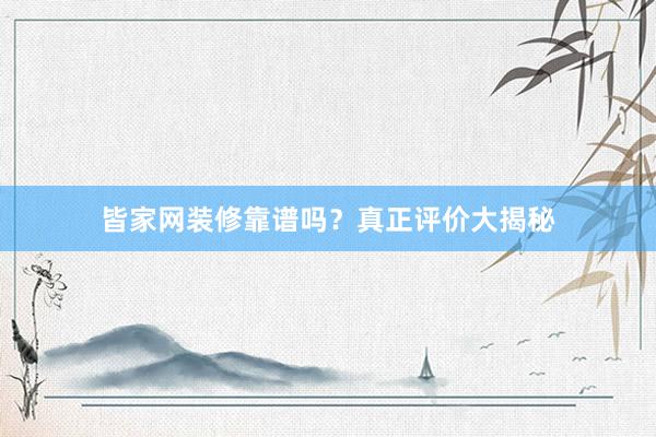皆家网装修靠谱吗？真正评价大揭秘