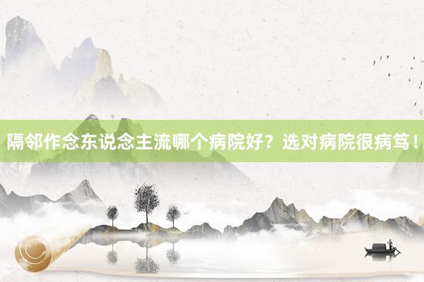 隔邻作念东说念主流哪个病院好？选对病院很病笃！